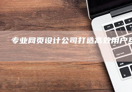 专业网页设计公司：打造高效用户互动平台